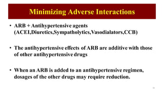 Minimizing Adverse Interactions
• ARB + Antihypertensive agents
(ACEI,Diuretics,Sympatholytics,Vasodialators,CCB)
• The antihypertensive effects of ARB are additive with those
of other antihypertensive drugs
• When an ARB is added to an antihypertensive regimen,
dosages of the other drugs may require reduction.
26
 