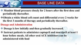 ❖ Monitor blood pressure closely for 2 hours after the first dose and
periodically thereafter.
❖Obtain a white blood cell count and differential every 2 weeks for
the first 3 months of therapy and periodically thereafter.
Dosage and Administration
❖ Dosage is low initially and then gradually increased.
❖ Instruct patients to administer captopril and moexipril at least 1
hour before meals.All other oral ACE inhibitors can be
administered with food
7
BASE LINE DATA
 