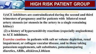 HIGH RISK PATIENT GROUP
1)ACE inhibitors are contraindicated during the second and third
trimesters of pregnancy and for patients with bilateral renal
artery stenosis (or stenosis in the artery to a single remaining
kidney)
(2) a history of hypersensitivity reactions (especially angioedema)
to ACE inhibitors.
Exercise caution- in patients with salt or volume depletion, renal
impairment, or collagen vascular disease, and in those taking
potassium supplements, salt substitutes, potassiumsparing
diuretics, ARBs, aliskiren,Lithium 8
 