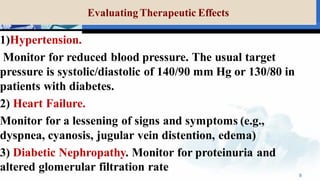 Evaluating Therapeutic Effects
1)Hypertension.
Monitor for reduced blood pressure. The usual target
pressure is systolic/diastolic of 140/90 mm Hg or 130/80 in
patients with diabetes.
2) Heart Failure.
Monitor for a lessening of signs and symptoms (e.g.,
dyspnea, cyanosis, jugular vein distention, edema)
3) Diabetic Nephropathy. Monitor for proteinuria and
altered glomerular filtration rate
9
 