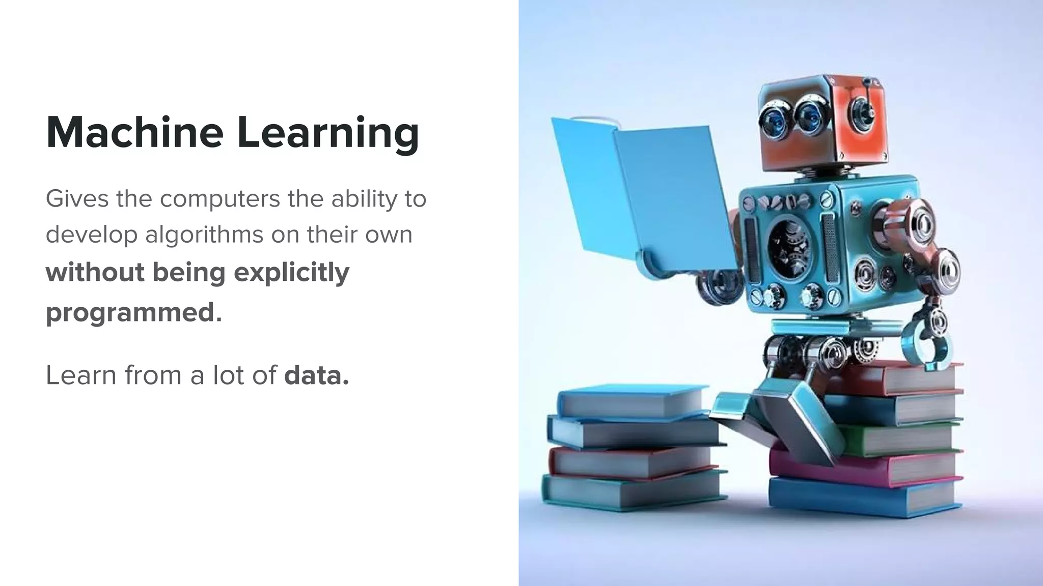 Machine Learning
Gives the computers the ability to
develop algorithms on their own
without being explicitly
programmed.
Learn from a lot of data.
 