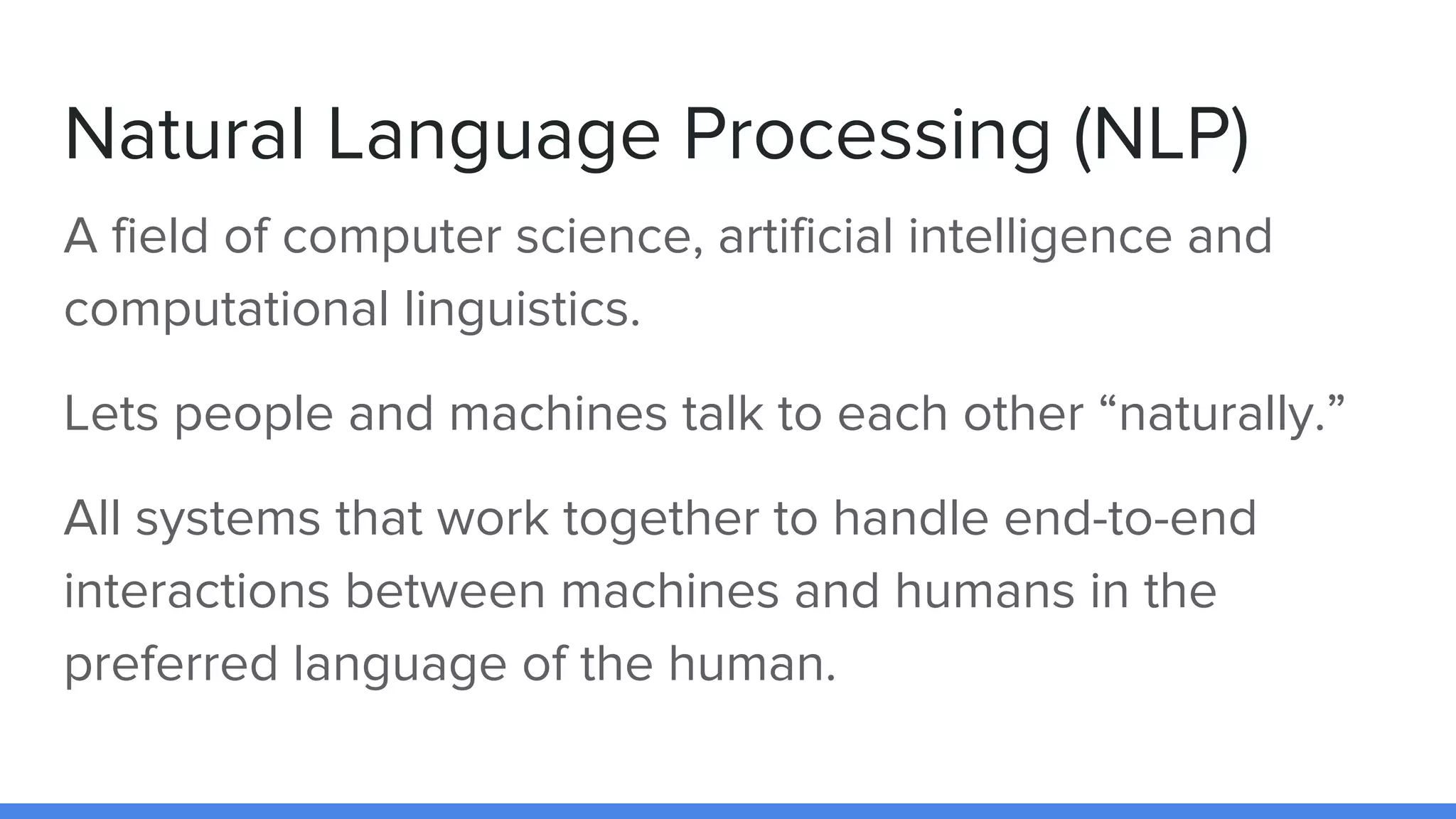 Natural Language Processing (NLP)
A field of computer science, artificial intelligence and
computational linguistics.
Lets people and machines talk to each other “naturally.”
All systems that work together to handle end-to-end
interactions between machines and humans in the
preferred language of the human.
 