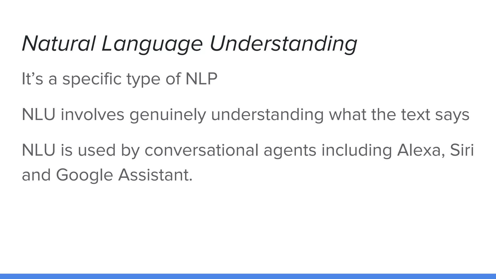 Natural Language Understanding
It’s a specific type of NLP
NLU involves genuinely understanding what the text says
NLU is used by conversational agents including Alexa, Siri
and Google Assistant.
 