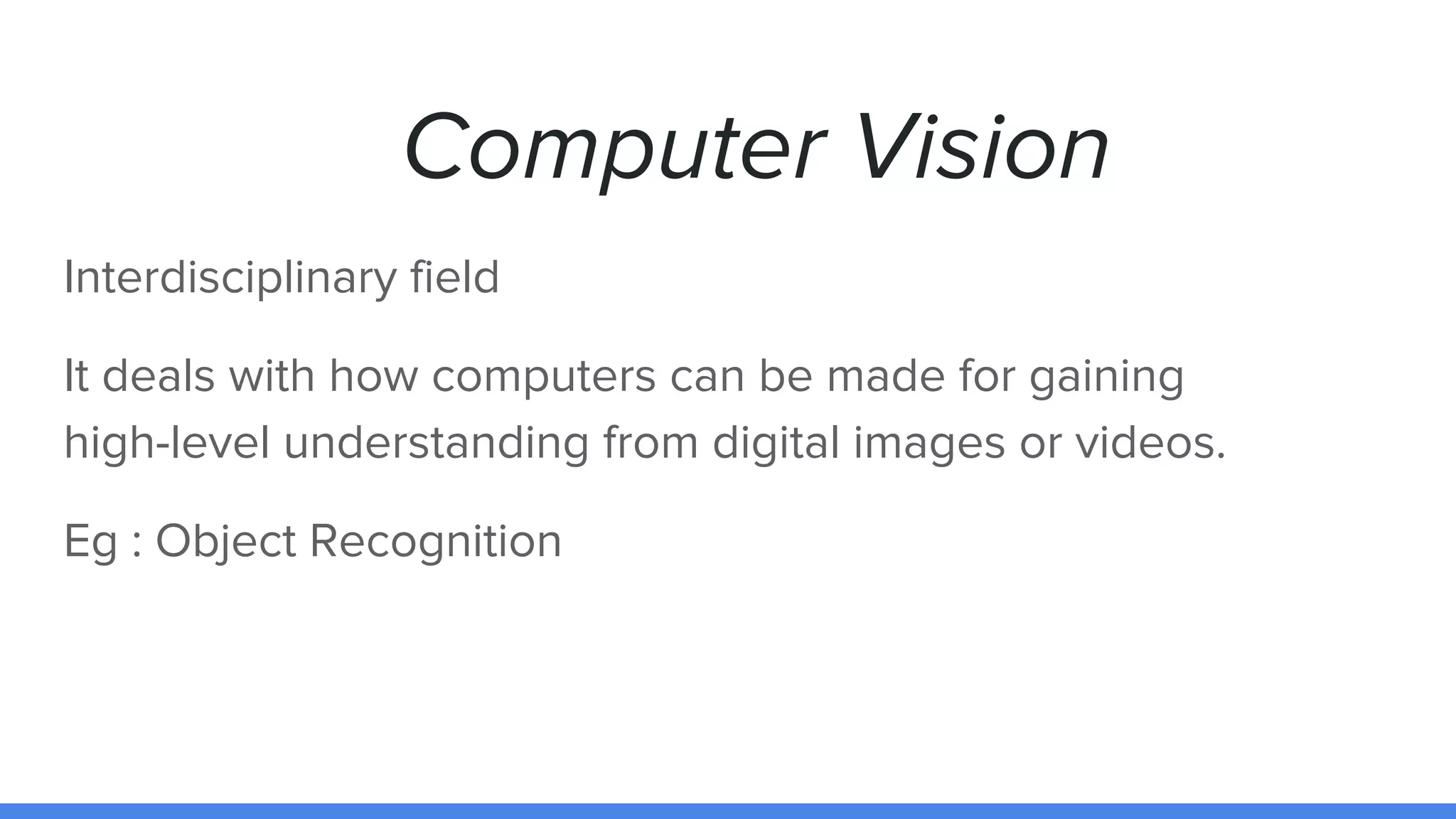 Computer Vision
Interdisciplinary field
It deals with how computers can be made for gaining
high-level understanding from digital images or videos.
Eg : Object Recognition
 