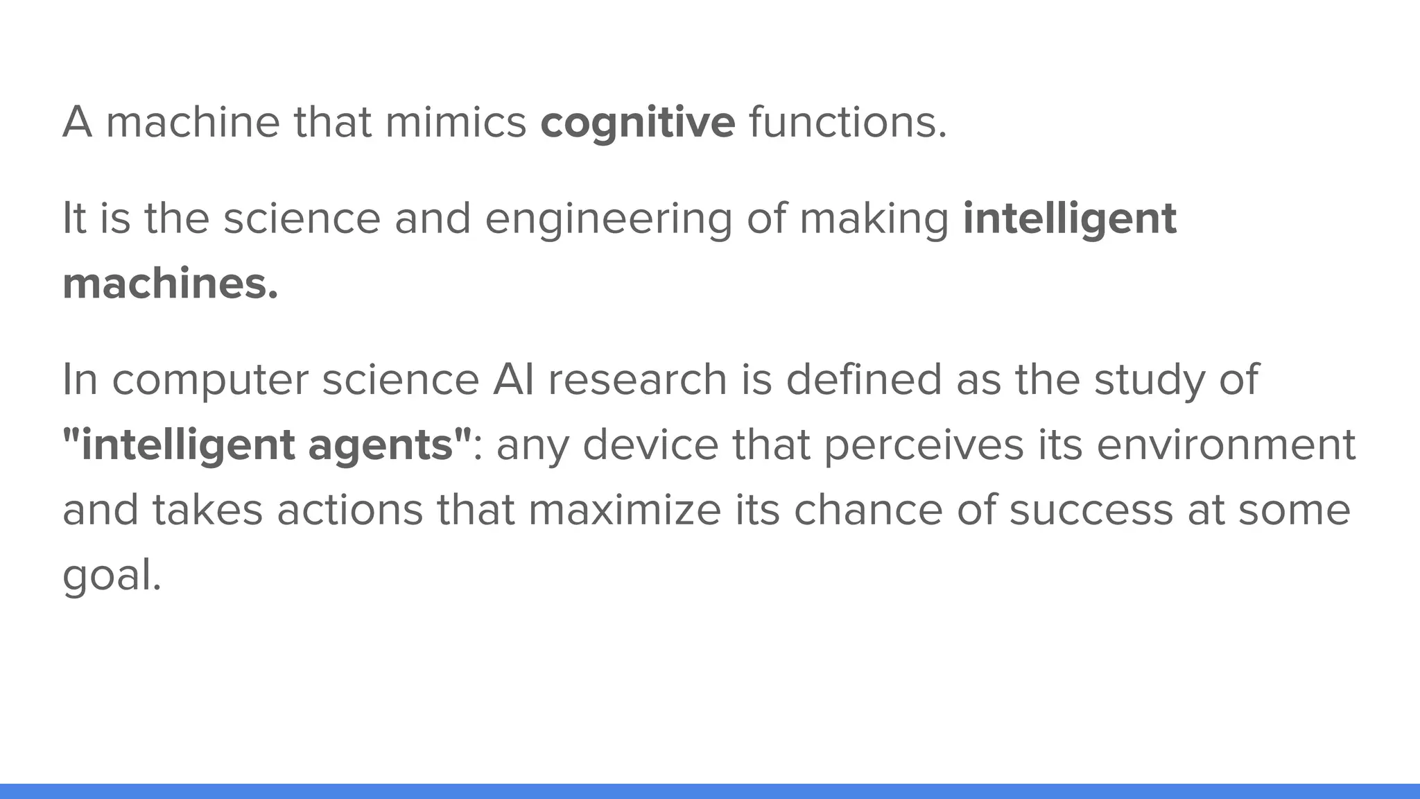 A machine that mimics cognitive functions.
It is the science and engineering of making intelligent
machines.
In computer science AI research is defined as the study of
"intelligent agents": any device that perceives its environment
and takes actions that maximize its chance of success at some
goal.
 