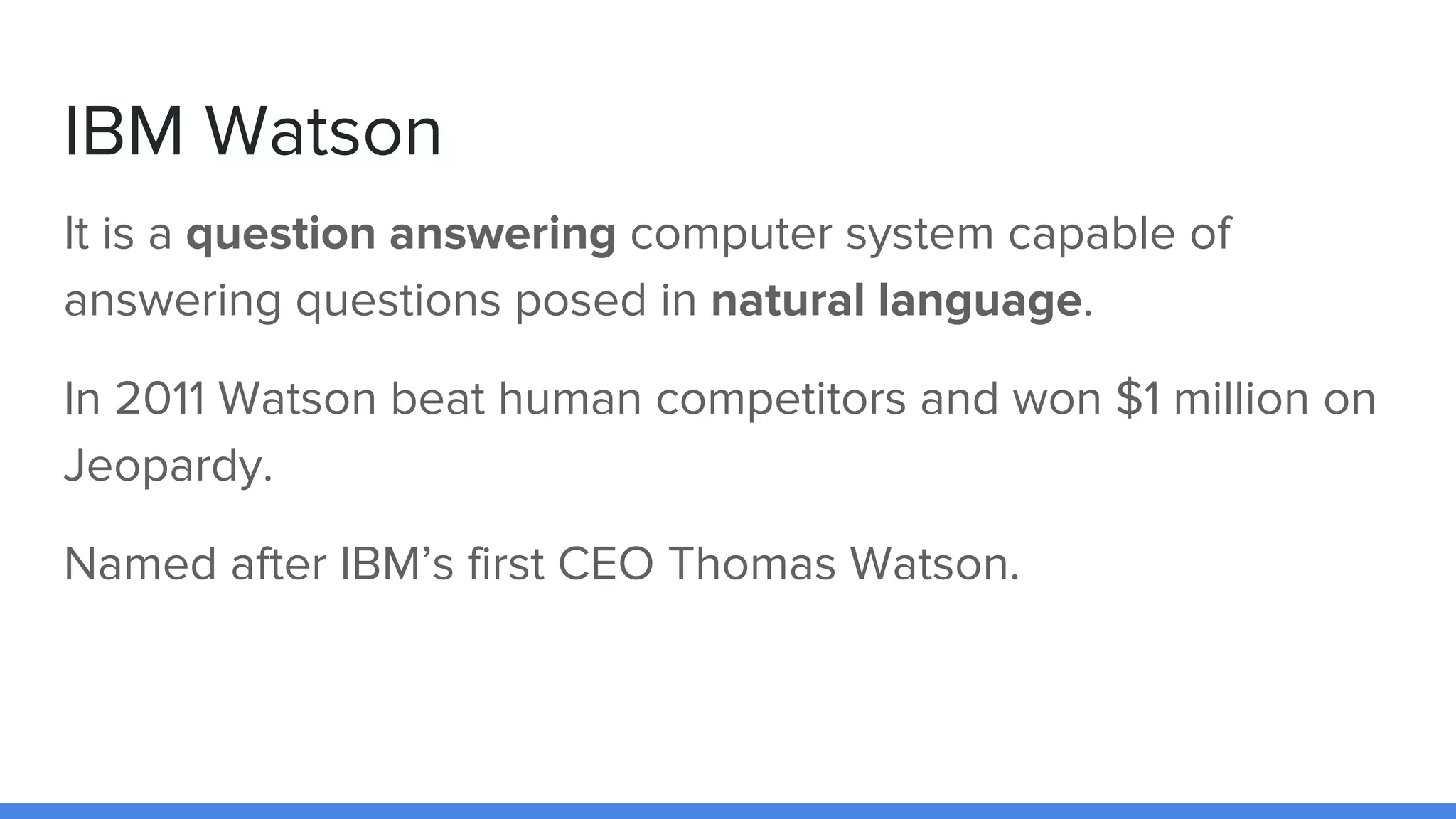 IBM Watson
It is a question answering computer system capable of
answering questions posed in natural language.
In 2011 Watson beat human competitors and won $1 million on
Jeopardy.
Named after IBM’s first CEO Thomas Watson.
 