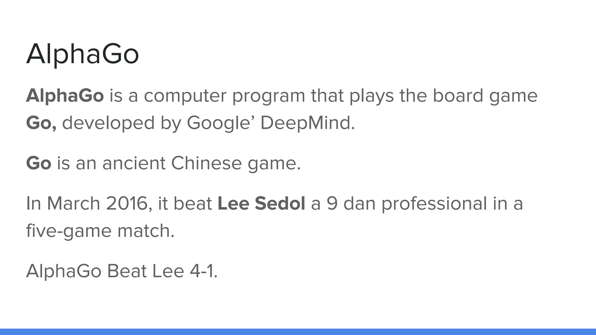 AlphaGo
AlphaGo is a computer program that plays the board game
Go, developed by Google’ DeepMind.
Go is an ancient Chinese game.
In March 2016, it beat Lee Sedol a 9 dan professional in a
five-game match.
AlphaGo Beat Lee 4-1.
 