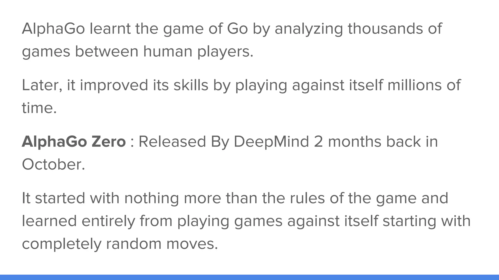 AlphaGo learnt the game of Go by analyzing thousands of
games between human players.
Later, it improved its skills by playing against itself millions of
time.
AlphaGo Zero : Released By DeepMind 2 months back in
October.
It started with nothing more than the rules of the game and
learned entirely from playing games against itself starting with
completely random moves.
 