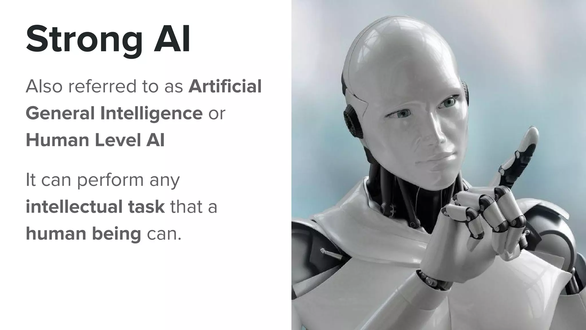 Strong AI
Also referred to as Artificial
General Intelligence or
Human Level AI
It can perform any
intellectual task that a
human being can.
 