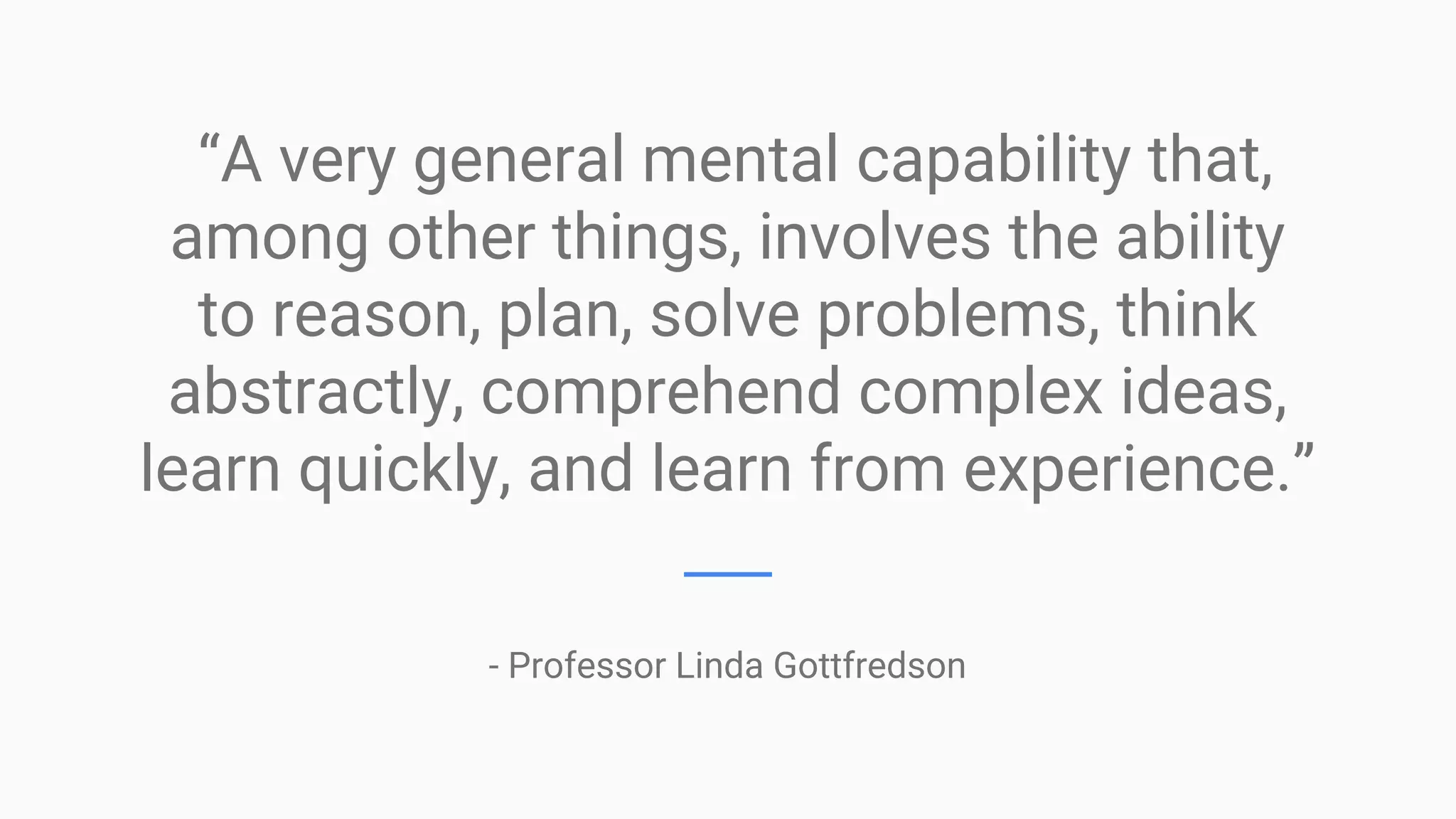 “A very general mental capability that,
among other things, involves the ability
to reason, plan, solve problems, think
abstractly, comprehend complex ideas,
learn quickly, and learn from experience.”
- Professor Linda Gottfredson
 