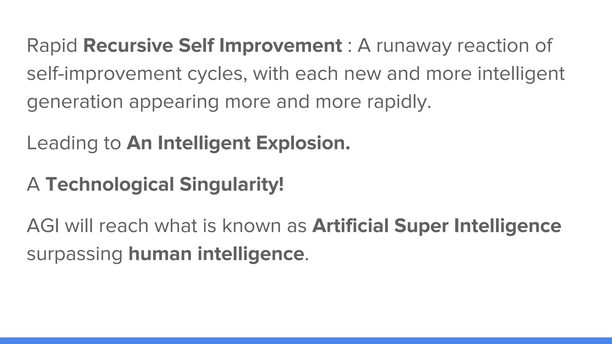 Rapid Recursive Self Improvement : A runaway reaction of
self-improvement cycles, with each new and more intelligent
generation appearing more and more rapidly.
Leading to An Intelligent Explosion.
A Technological Singularity!
AGI will reach what is known as Artificial Super Intelligence
surpassing human intelligence.
 