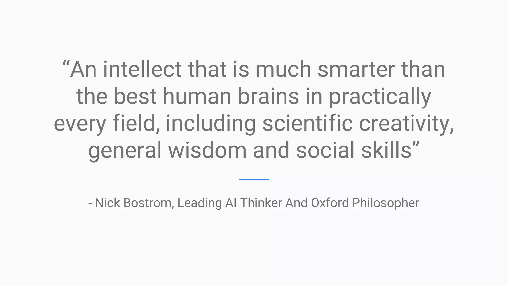 “An intellect that is much smarter than
the best human brains in practically
every field, including scientific creativity,
general wisdom and social skills”
- Nick Bostrom, Leading AI Thinker And Oxford Philosopher
 