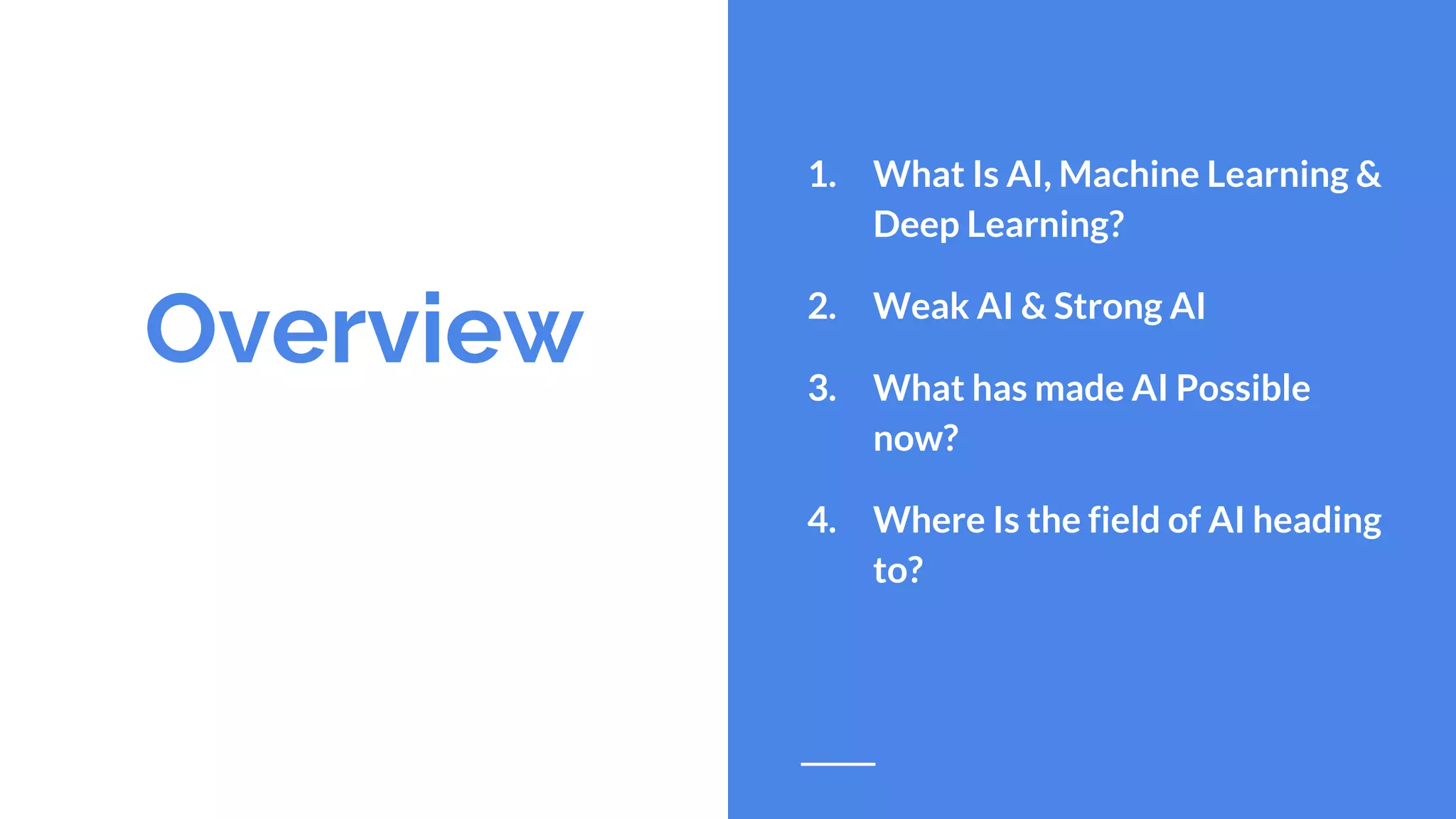 Overview
1. What Is AI, Machine Learning &
Deep Learning?
2. Weak AI & Strong AI
3. What has made AI Possible
now?
4. Where Is the field of AI heading
to?
 