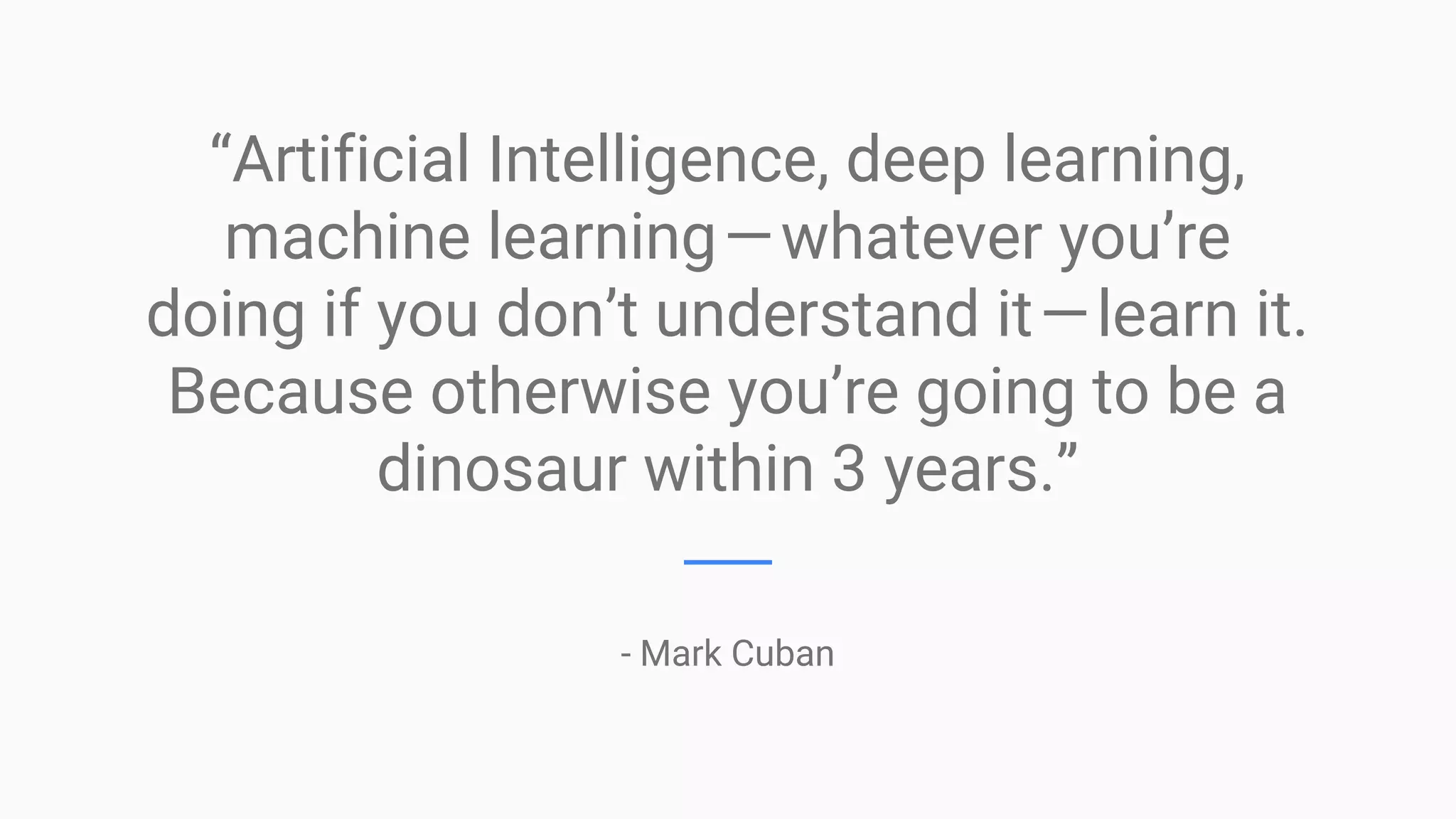 “Artificial Intelligence, deep learning,
machine learning — whatever you’re
doing if you don’t understand it — learn it.
Because otherwise you’re going to be a
dinosaur within 3 years.”
- Mark Cuban
 