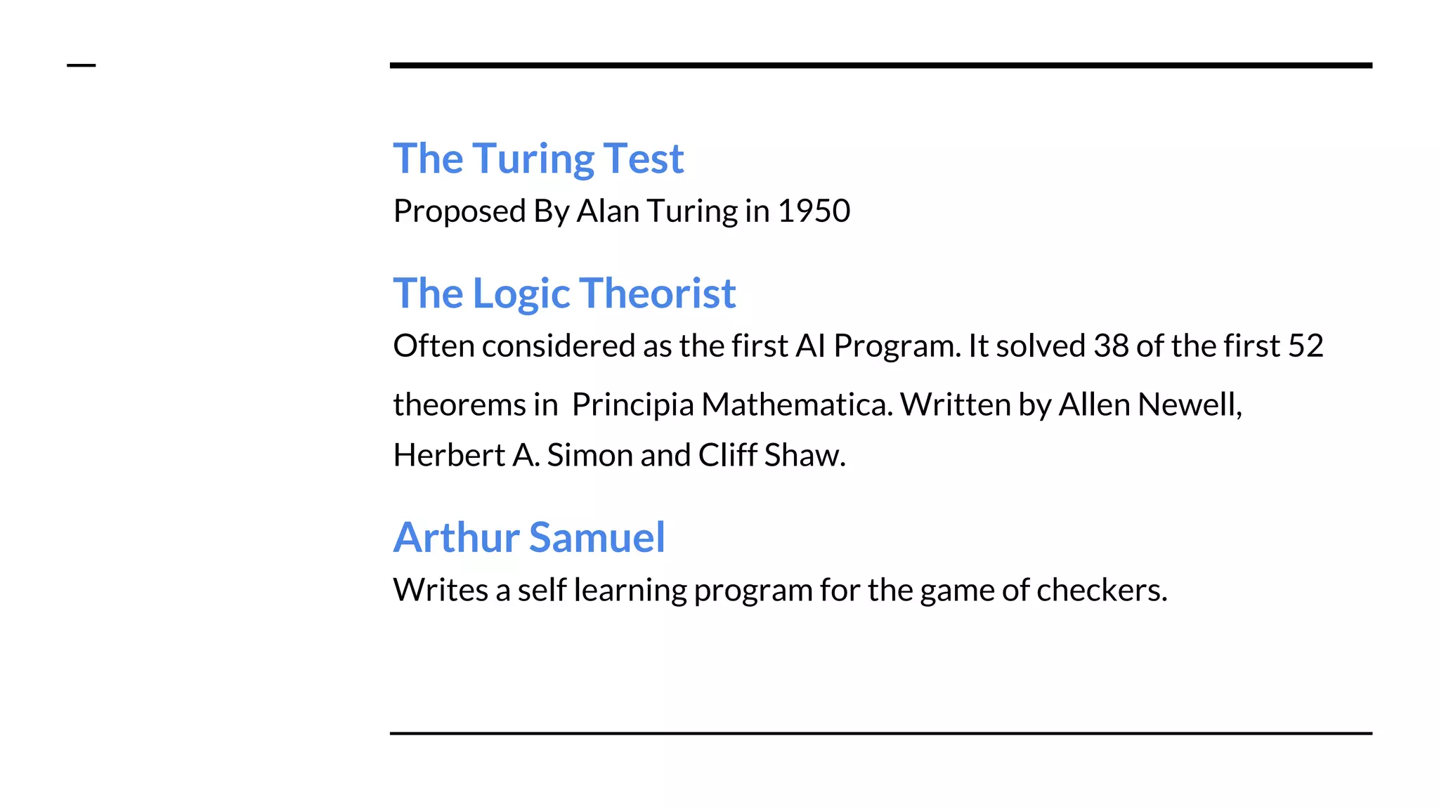 The Turing Test
Proposed By Alan Turing in 1950
The Logic Theorist
Often considered as the first AI Program. It solved 38 of the first 52
theorems in Principia Mathematica. Written by Allen Newell,
Herbert A. Simon and Cliff Shaw.
Arthur Samuel
Writes a self learning program for the game of checkers.
 