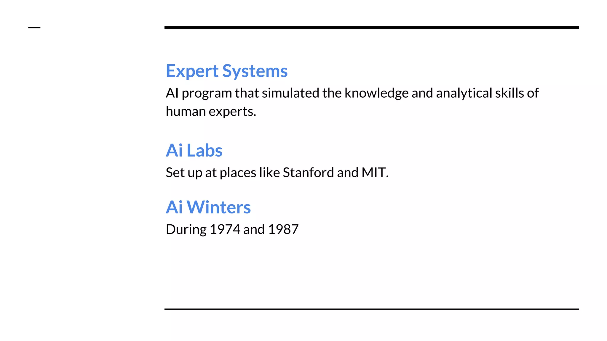 Expert Systems
AI program that simulated the knowledge and analytical skills of
human experts.
Ai Labs
Set up at places like Stanford and MIT.
Ai Winters
During 1974 and 1987
 
