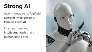 Strong AI
Also referred to as Artificial
General Intelligence or
Human Level AI
It can perform any
intellectual task that a
human being can.
 