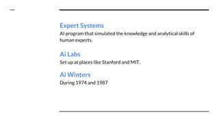 Expert Systems
AI program that simulated the knowledge and analytical skills of
human experts.
Ai Labs
Set up at places like Stanford and MIT.
Ai Winters
During 1974 and 1987
 