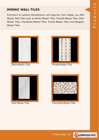 Prominent & Leading Manufacturer and Exporter from Rajkot, we oﬀer
Mosaic Wall Tiles such as White Mosaic Tiles, Printed Mosaic Tiles, Plain
Mosaic Tiles, Checkered Mosaic Tiles, Trendy Mosaic Tiles and Designer
Mosaic Tiles.

White Mosaic Tiles

Printed Mosaic Tiles

Plain Mosaic Tiles

Checkered Mosaic Tiles

A Member of

Products

MOSAIC WALL TILES

 