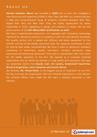 About Us
Savion Ceramic, Morvi was founded in 2009 and is since then engaged in
manufacturing and exporting of Wall & Floor Tiles. We oﬀer our revered patrons
a wide and comprehensive range of products including Designer Wall Tiles,
Digital Wall Tiles and Wall Tiles. They are highly appreciated for being
impeccable in ﬁnish, appealing in design and resistant to stains. We are the
proud owners of the ISO 9001:2008 certification as well.
We have a sophisticated production unit equipped with innovative technology
machines for delivering products in compliance with the international standards.
Our quality control unit is loaded with eﬃcient and latest equipment for the
smooth running of the quality assurance task. Our spacious warehouse is used
for storing bulk orders systematically. We have a team of dexterous members
comprising

of

technicians, quality controllers, transport

personnel, sales

executives and warehouse personnel. They work in coordination with each other
for the skillful operation of the ﬁrm. We operate as a customer oriented
organization and our belief has earned us huge proﬁts and reputation. We have
our esteemed clients from Saudi, Iran, Sri Lanka, Israel,Gulf Countries,
Brazil & Argentina, Latin America and South Africa.
Our Director, Mr. Vinod Patel , is the biggest source of inspiration for our ﬁrm.
He has nurtured the organization with his immense experience in this domain.
His constant eﬀorts have made the ﬁrm earn a sterling reputation in the
industry.

A Member of

 