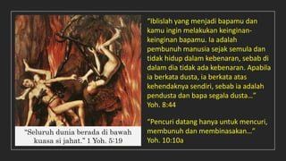 ‘‘Seluruh dunia berada di bawah
kuasa si jahat.’’ 1 Yoh. 5:19
“Pencuri datang hanya untuk mencuri,
membunuh dan membinasakan…”
Yoh. 10:10a
“Iblislah yang menjadi bapamu dan
kamu ingin melakukan keinginan-
keinginan bapamu. Ia adalah
pembunuh manusia sejak semula dan
tidak hidup dalam kebenaran, sebab di
dalam dia tidak ada kebenaran. Apabila
ia berkata dusta, ia berkata atas
kehendaknya sendiri, sebab ia adalah
pendusta dan bapa segala dusta…”
Yoh. 8:44
 