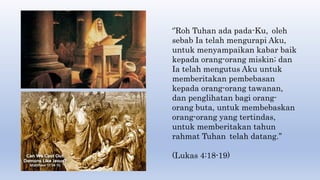 ‘’Roh Tuhan ada pada-Ku, oleh
sebab Ia telah mengurapi Aku,
untuk menyampaikan kabar baik
kepada orang-orang miskin; dan
Ia telah mengutus Aku untuk
memberitakan pembebasan
kepada orang-orang tawanan,
dan penglihatan bagi orang-
orang buta, untuk membebaskan
orang-orang yang tertindas,
untuk memberitakan tahun
rahmat Tuhan telah datang.’’
(Lukas 4:18-19)
 