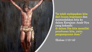 “Ia telah melepaskan kita
dari kuasa kegelapan dan
memindahkan kita ke
dalam Kerajaan Anak-Nya
yang kekasih;
di dalam Dia kita memiliki
penebusan kita, yaitu
pengampunan dosa.”
(Kolose 1:13-14)
 