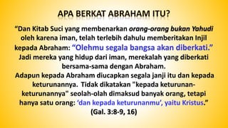 “Dan Kitab Suci yang membenarkan orang-orang bukan Yahudi
oleh karena iman, telah terlebih dahulu memberitakan Injil
kepada Abraham: “Olehmu segala bangsa akan diberkati.”
Jadi mereka yang hidup dari iman, merekalah yang diberkati
bersama-sama dengan Abraham.
Adapun kepada Abraham diucapkan segala janji itu dan kepada
keturunannya. Tidak dikatakan "kepada keturunan-
keturunannya" seolah-olah dimaksud banyak orang, tetapi
hanya satu orang: ‘dan kepada keturunanmu’, yaitu Kristus.”
(Gal. 3:8-9, 16)
 