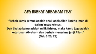“Sebab kamu semua adalah anak-anak Allah karena iman di
dalam Yesus Kristus.
Dan jikalau kamu adalah milik Kristus, maka kamu juga adalah
keturunan Abraham dan berhak menerima janji Allah.”
(Gal. 3:26, 29)
 