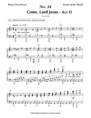 Piano/Vocal Score Savior of the World 
(Ensemble) 
Cue: (SEGUE from Entre' Acte II - Grand Out 3/4 way) 
& 
? 
b 
b 
Pesante ca. 60 Ú 
4 3 
4 3 
˙ oe .. 
cresc. poco a poco 
˙˙ 
p 
OE ˙˙ 
.. 
˙˙ 
˙ oe .. 
˙˙ 
OE ˙˙ 
.. 
˙˙ 
oe oe oe .. 
˙˙ 
n 
OE ˙˙ 
.. 
˙˙ 
oe oe oe .. 
˙˙ 
OE ˙˙ 
.. 
˙˙ 
5 
˙ b oe .. 
˙˙ 
b 
OE ˙˙ 
.. 
˙˙ 
˙ b oe .. 
˙˙ 
b 
bb 
OE ˙˙ 
... 
˙˙˙ 
& 
? 
b 
b 
7 
oe b oe oe b .. 
˙˙ 
b 
˙ ˙˙ 
bb 
OE ˙˙ 
... 
boe boe oe 
.. 
˙˙ 
b˙˙˙ 
OE oeoe 
... 
oeoe 
## 
9 
˙˙ 
oeoe 
.. 
˙˙ 
OE ˙˙˙ 
.. 
˙˙ 
˙˙ 
oeoe 
.. 
˙˙ 
# 
OE ˙˙ 
# 
.. 
˙˙ 
oeoe 
oeoe 
oeoe 
.. 
˙˙ 
OE ˙˙˙ 
.. 
˙˙ 
oeoeoeoe 
oeoe 
.. 
˙˙ 
n 
OE ˙˙˙ 
n 
.. 
˙˙ 
13 oeoeoeoe 
& 
? 
b 
b 
# 
oeoe 
oeoeoeoe 
oe 
oe 
oe oe boe oe 
oe 
oeoeoeoeoeoe 
# oeoeoe 
oe 
oe oe oe oe 
oeoeoeoe 
oeoeoeoe 
oeoeoeoe 
oe 
oe oe oe oe oe 
oeoeoeoeoeoeoeoe 
oeoe 
oe oe oe oe oe oe 
17 
oeoeoe 
oe oe 
j 
oe oe oe 
f 
p cresc. poco a poco 
j 
oe 
˙. 
oeoe 
oeoe 
oeoe 
j 
oe oe oe 
j 
oe 
˙. 
& 
? 
b 
b 
19 
oe oe oe .. 
˙˙ 
j 
oe oe oe 
j 
oe 
˙. 
oeoeoeoeoeoe 
oeoeoe 
j 
oe oe oe 
j 
oe 
˙. 
oeoeoeoe 
oeoeoeoe 
oeoeoeoe 
j 
oe oe oe 
j 
oe 
˙. 
oe oeoeoe 
oeoeoeoe 
oeoeoe 
oe 
j 
oe oe oe 
j 
oe 
˙. 
oeoeoeoe 
oeoe 
oeoeoeoe 
j 
oe oe oe 
j 
oe 
˙. 
oe oeoeoe 
oeoe 
oeoe 
ƒ 
oeoe 
˙˙ 
No. 24 
Come, Lord Jesus - Act II 
© 2006 Intellectual Reserve Inc. All rights reserved. 
 