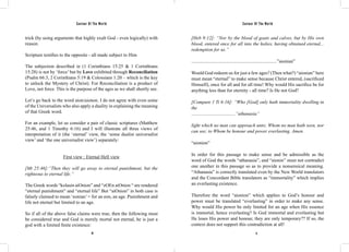 Saviour Of The World Saviour Of The World 
trick (by using arguments that highly exalt God - even logically) with 
reason. 
Scripture testifies to the opposite - all made subject to Him 
The subjection described in (1 Corinthians 15:25 & 1 Corinthians 
15:28) is not by ‘force’ but by Love exhibited through Reconciliation 
(Psalm 66:3, 2 Corinthians 5:19 & Colossians 1:20 – which is the key 
to unlock the Mystery of Christ). For Reconciliation is a product of 
Love, not force. This is the purpose of the ages as we shall shortly see. 
Let’s go back to the word aion/aionon. I do not agree with even some 
of the Universalists who also apply a duality in explaining the meaning 
of that Greek word. 
For an example, let us consider a pair of classic scriptures (Matthew 
25:46, and 1 Timothy 6:16) and I will illustrate all three views of 
interpretation of it (the ‘eternal’ view, the ‘some dualist universalist 
view’ and ‘the one universalist view’) separately: 
First view : Eternal Hell view 
[Mt 25:46]:“Then they will go away to eternal punishment, but the 
righteous to eternal life.” 
The Greek words “kolasin aiOnion” and “zOEn aiOnion “ are rendered 
“eternal punishment” and “eternal life” But “aiOnion” in both case is 
falsely claimed to mean ‘eonian’ = for an eon, an age. Punishment and 
life not eternal but limited to an age. 
So if all of the above false claims were true, then the following must 
be considered true and God is merely mortal not eternal, he is just a 
god with a limited finite existence: 
[Heb 9:12]: “Nor by the blood of goats and calves, but by His own 
blood, entered once for all into the holies, having obtained eternal... 
redemption for us.” 
........................................................................”aionian” 
Would God redeem us for just a few ages? (Then what?) “aionian” here 
must mean “eternal” to make sense because Christ entered, (sacrificed 
Himself), once for all and for all time! Why would His sacrifice be for 
anything less than for eternity - all time? Is He not God? 
[Compare 1 Ti 6:16]: “Who [God] only hath immortality dwelling in 
the 
.....................................”athanasia” 
light which no man can approach unto; Whom no man hath seen, nor 
can see; to Whom be honour and power everlasting. Amen. 
“aionion” 
In order for this passage to make sense and be admissible as the 
word of God the words “athanasia”, and “aionin” must not contradict 
one another in this passage so as to provide a nonsensical meaning. 
“Athanasia” is correctly translated even by the New World translators 
and the Concordant Bible translators as “immortality” which implies 
an everlasting existence. 
Therefore the word “aionion” which applies to God’s honour and 
power must be translated “everlasting” in order to make any sense. 
Why would His power be only limited for an age when His essence 
is immortal, hence everlasting? Is God immortal and everlasting but 
He loses His power and honour, they are only temporary?? If so, the 
context does not support this contradiction at all! 
10 11 
 