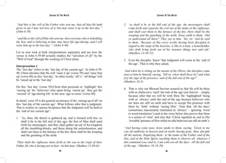 Saviour Of The World Saviour Of The World 
“And this is the will of the Father who sent me, that all that He hath 
given to me I may not lose of it, but may raise it up in the last day;” 
(John 6:39) 
“and this is the will of Him who sent me, that everyone who is beholding 
the Son, and is believing in him, may have life age-during, and I will 
raise him up in the last day.’” (John 6:40) 
Let us now look at both interpretations separately and see how the 
verses in John 6:39-40 actually implies the “salvation of all” by the 
“Will of God” through the working of Christ alone. 
Interpretation 1 
The ‘last day’ refers to the ‘last day of the current age’. In John 6:39- 
40, Christ declares that He will ‘raise it up’ (verse 39) and ‘raise him 
up’ (verse 40) on this ‘last day’. In other words, ‘all’ (= ‘all things’ will 
be ‘raised up’at the ‘last day’. 
On this ‘last day’ (verse 39),Christ then proceeds to ‘highlight’ this 
‘raising up’ for ‘believers’,who upon being ‘raised up’, they get the 
‘reward’ of ‘age-during life’ in the next ‘age to come’ (verse 40). 
In detail, verse 39 is the general occurrence of the ‘raising up of all’ on 
this ‘last day of the current age’. What follows after that is judgment. 
This is written in various Scriptures that the Judgment will be held at 
the ‘end of our current age’: 
1. ‘As, then, the darnel is gathered up, and is burned with fire, so 
shall it be in the full end of this age; the Son of Man shall send 
forth his messengers, and they shall gather up out of his kingdom 
all the stumbling-blocks, and those doing the unlawlessness, and 
shall cast them to the furnace of the fire; there shall be the weeping 
and the gnashing of the teeth. 
‘Then shall the righteous shine forth as the sun in the reign of their 
Father. He who is having ears to hear - let him hea.r’ (Matthew 13:40-43) 
2. ‘so shall it be in the full end of the age, the messengers shall 
come forth and separate the evil out of the midst of the righteous, 
and shall cast them to the furnace of the fire, there shall be the 
weeping and the gnashing of the teeth.’Jesus saith to them, ‘Did 
ye understand all these?’ They say to him, ‘Yes, sir.’ And he said 
to them, ‘Because of this every scribe having been discipled in 
regard to the reign of the heavens, is like to a man, a householder, 
who doth bring forth out of his treasure things new and old.’ 
(Matthew 13:49-52) 
3. Even the disciples ‘knew’ that Judgment will come at the ‘end of 
the age’. That is why they asked, 
‘And when he is sitting on the mount of the Olives, the disciples came 
near to him by himself, saying, `Tell us, when shall these be? and what 
[is] the sign of thy presence, and of the full end of the age?’ 
(Matthew 24:3) 
4. That is why our Blessed Saviour assured us that He will be there 
with us (believers) ‘until’ the end of the age (not forever – simply 
because after that we will be with Him; He ‘highlighted’ being 
with us ‘always’ until the end of the age because believers who 
are born are still on earth and have to accept His presence with 
them by ‘faith’ without ‘seeing Him’. Note that ‘all the days’ 
(sometimes inaccurately translated as ‘always’ – ignoring ‘word 
to word translation’) used in the verse below also proves that there 
is a notion of ‘time’ and also that ‘Christ signified an end to His 
‘invisible’ presence of Him whilst we (the believers) are still on earth’): 
“And having come near, Jesus spake to them, saying, `Given to me 
was all authority in heaven and on earth; having gone, then, disciple 
all the nations, (baptizing them - to the name of the Father, and of the 
Son, and of the Holy Spirit, teaching them to observe all, whatever I 
did command you,) and lo, I am with you all the days - till the full end 
of the age.’ (Matthew 28:18-20) 
188 189 
 