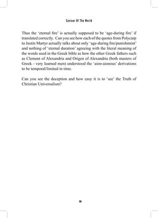 Saviour Of The World 
Thus the ‘eternal fire’ is actually supposed to be ‘age-during fire’ if 
translated correctly. Can you see how each of the quotes from Polycarp 
to Justin Martyr actually talks about only ‘age-during fire/punishment’ 
and nothing of ‘eternal duration’ agreeing with the literal meaning of 
the words used in the Greek bible as how the other Greek fathers such 
as Clement of Alexandria and Origen of Alexandria (both masters of 
Greek - very learned men) understood the ‘aion-aionous’ derivations 
to be temporal/limited in time. 
Can you see the deception and how easy it is to ‘see’ the Truth of 
Christian Universalism? 
198 
 