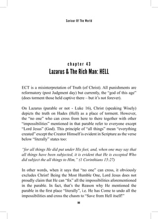 Saviour Of The World 
c h a p t e r 4 3 
Lazarus & The Rich Man: HELL 
ECT is a misinterpretation of Truth (of Christ). All punishments are 
reformatory (post Judgment day) but currently, the “god of this age” 
(does torment those held captive there – but it’s not forever). 
On Lazarus (parable or not - Luke 16), Christ (speaking Wisely) 
depicts the truth on Hades (Hell) as a place of torment. However, 
the “no one” who can cross from here to there together with other 
“impossibilities” mentioned in that parable refer to everyone except 
“Lord Jesus” (God). This principle of “all things” mean “everything 
created” except the Creator Himself is evident in Scripture as the verse 
below “literally” states too: 
“for all things He did put under His feet, and, when one may say that 
all things have been subjected, it is evident that He is excepted Who 
did subject the all things to Him,” (1 Corinthians 15:27) 
In other words, when it says that “no one” can cross, it obviously 
excludes Christ! Being the Most Humble One, Lord Jesus does not 
proudly claim that He can “fix” all the impossibilities aforementioned 
in the parable. In fact, that’s the Reason why He mentioned the 
parable in the first place “literally”, i.e. He has Come to undo all the 
impossibilities and cross the chasm to “Save from Hell itself!” 
199 
 