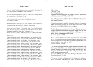Saviour Of The World Saviour Of The World 
The very “Hades” which contained the rich man will be “destroyed” as 
the New Testament verses below imply “literally”: 
“and the Death and the Hades were cast to the lake of the fire - this is 
the second death;” (Revelation 20:14) 
“where, O Death, thy sting? where, O Hades, thy victory?” 
(1 Corinthians 15:55) 
Don’t believe me? How about this same prophecy echoed in the Old 
Testament too as the verse below “literally” states again: 
“From the hand of Sheol* I do ransom them, From Death I redeem 
them, Where is thy plague, O death? Where thy destruction, O Sheol? 
Repentance is hid from Mine eyes.” (Hosea 13:14) 
*Hades (in Greek) = Sheol (in Hebrew) = Grave or Hell (in English) 
That no one… 
That no one should remain hungry eternally, is the doctrine of Truth. 
That no one should remain thirsty eternally, is the doctrine of Truth. 
That no one should remain lost eternally, is the doctrine of Truth. 
That no one should remain sinful eternally, is the doctrine of Truth. 
That no one should remain ignored eternally, is the doctrine of Truth. 
That no one should remain ignorant eternally, is the doctrine of Truth. 
That no one should remain hateful eternally, is the doctrine of Truth. 
That no one should remain poor eternally, is the doctrine of Truth. 
That no one should remain dead eternally, is the doctrine of Truth. 
That no one should remain tortured eternally, is the doctrine of Truth. 
That no one should remain rejected eternally, is the doctrine of Truth. 
That no one should remain confused eternally, is the doctrine of Truth. 
That no one should remain wicked eternally, is the doctrine of Truth. 
That no one should remain homeless eternally, is the doctrine of Truth. 
That no one should remain sad eternally, is the doctrine of Truth. 
That no one should remain burning eternally, is the doctrine of Truth. 
Whose Truth? 
Lord Jesus Christ. 
That’s Why He Came... 
(He left the splendors of Heaven...To Restore All things ...by the Power 
of His Resurrection! He Will not Fail) DOT 
Any challenges otherwise? DOT = Doctrine Of Truth (nothing further 
to be ‘added/removed’). 
Other infamous brothers, such as St. Gregory of Nyssa (the Cappadocian 
father) also plainly ‘revealed’ the ‘secret’ that even “Satan” will be 
destroyed, restored & healed. Here they are (again): 
“In the end and consummation of the Universe all are to be restored 
into their original harmonious state, and we all shall be made one body 
and be united once more into a perfect man and the prayer of our 
Savior shall be fulfilled that all may be one.” 
St. Jerome (again), 331-420 
“For it is evident that God will in truth be all in all when there shall be 
no evil in existence, when every created being is at harmony with itself 
and every tongue shall confess that Jesus Christ is Lord; when every 
creature shall have been made one body.” 
Gregory of Nyssa, 335-390 
“The wicked who have committed evil the whole period of their lives 
shall be punished till they learn that, by continuing in sin, they only 
continue in misery. And when, by this means, they shall have been 
brought to fear God, and to regard Him with good will, they shall 
obtain the enjoyment of His grace.” 
Theodore of Mopsuestia (the ‘best’ theologian from the ancient 
Antiochian School), 350-428 
“We can set no limits to the agency of the Redeemer to redeem, to 
rescue, to discipline in his work, and so will he continue to operate 
200 201 
 