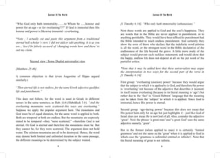 Saviour Of The World Saviour Of The World 
“Who God only hath immortality.........to Whom be ......honour and 
power for an age - or for everlasting???” If God is immortal then His 
honour and power is likewise immortal - everlasting. 
*Note : I actually cut and paste this argument from a traditional 
eternal hell scholar’s view. I did not add or edit anything. It is as you 
see… lest I be falsely accused of ‘changing words here and there’ to 
suit my claim. 
Second view : Some Dualist universalist view 
[Matthew 25:46] 
A common objection is that (even Augustine of Hippo argued 
similarly): 
“Then eternal life is not endless, for the same Greek adjective qualifies 
life and punishment.” 
This does not follow, for the word is used in Greek in different 
senses in the same sentence; as Hab. iii:6 (Habakkuk 3:6). “And the 
everlasting mountains were scattered--his ways are everlasting.” 
Suppose we apply the popular argument here. The mountains and 
God must be of equal duration, for the same word is applied to both. 
Both are temporal or both are endless. But the mountains are expressly 
stated to be temporal --they “were scattered,” --therefore God is not 
eternal. Or God is eternal and therefore the mountains must be. But 
they cannot be, for they were scattered. The argument does not hold 
water. The aiónion mountains are all to be destroyed. Hence, the word 
may denote both limited and unlimited duration in the same passage, 
the different meanings to be determined by the subject treated. 
[1 Timothy 6:16], “Who only hath immortality (athanasian).” 
Now these words are applied to God and the soul’s happiness. They 
are words that in the Bible are never applied to punishment, or to 
anything perishable. They would have been affixed to punishment had 
the Bible intended to teach endless punishment. And certainly they 
show the error of those who declare that the indefinite word aiónion 
is all the word, or the strongest word in the Bible declarative of the 
endlessness of the life beyond the grave. A little more study of the 
subject would prevent such reckless statements and would show that 
the happy, endless life does not depend at all on the pet word of the 
partialist critics. 
*Note that it may be added here that these universalists may argue 
the interpretation in two ways for the second part of the verse in 
[1 Timothy 6:16]: 
First group: ‘everlasting (aionion) power’ because they would argue 
that the subject to which it is applied to is God, and therefore the power 
is ‘everlasting’ not because of the adjective that describes it (aionon) 
in itself means everlasting (because in its literal meaning is ‘age’) but 
rather due to the ‘fact’ in ‘Greek/Hebrew’ language that the meaning 
can be taken from the ‘subject’ to which it is applied. Since God is 
immortal, hence His power is eternal. 
Second group: ‘age-during power’ because this does not mean that 
His power lasts only for an age but just highlights it – just like God of 
Israel does not mean He is not God of all. Also, consider the adjective 
‘great’. Now the phrase ‘a great man’ and ‘a great God’ uses the same 
adjective namely, ‘great’. 
But in the former (when applied to man) it is certainly ‘limited 
greatness’ and not the same as the ‘great’ when it is applied to God in 
which case the ‘greatness is unlimited (eternal or infinite)’. Note that 
the literal meaning of great is not infinite. 
12 13 
 