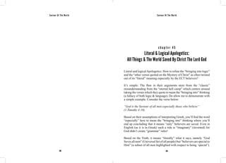Saviour Of The World Saviour Of The World 
c h a p t e r 4 5 
Literal & Logical Apologetics: 
All Things & The World Saved By Christ The Lord God 
Literal and logical Apologetics. How to refute the “bringing into logic” 
and the “other verses quoted on the Mystery of Christ” as often twisted 
out of its “literal” meaning especially by the ECT believers? 
It’s simple: The flaw in their arguments stem from the “classic” 
misunderstanding from the “eternal hell camp” which centers around 
taking the verses which they quote to mean the “bringing into” thinking 
(a fallacy of both logic & language). Do allow me to demonstrate with 
a simple example. Consider the verse below: 
“God is the Saviour of all men especially those who believe” 
(1 Timothy 4:10). 
Based on their assumptions of interpreting Greek, you’ll find the word 
“especially” here to mean the “bringing into” thinking where you’ll 
end up concluding that it means “only” believers are saved. Even in 
English (as it is in Greek) such a rule is “imaginary” (invented) for 
God didn’t create “grammar” rules! 
Based on the Truth, it means “literally” what it says, namely “God 
Saves all men” (Universal Set of all people) but “believers are special to 
Him” (a subset of all men highlighted with respect to being ‘special’). 
208 209 
 
