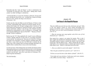Saviour Of The World Saviour Of The World 
Remember that this “same all things” is what is mentioned to be 
“reconciled” by God (just a few verses down - talking about ‘literal 
context’ on which ‘all things’ is referred to): 
“and through Him to reconcile the all things to Himself - having made 
peace through the blood of his cross - through Him, whether the things 
upon the earth, whether the things in the heavens.” 
(Colossians 1:20) 
Finally note that when the Bible reveals the Mystery of Christ to refer 
to various “intermediate steps” (believers saved first; gentile, Jew etc - 
subset) which leads to the “all men” (a bigger subset - inclusive of ‘all 
Israel being saved’ being part of ‘God Saves all men’ verses - the larger 
subsets) and finally “ending” in the Saving of the “World” (kosmos) 
meaning the reconciliation as well as salvation of “all things” (the 
Universal Set) fulfilling the “Secret of His Will” = “Mystery of Christ” 
through “Perfect Completion”. 
By the way, the “if’s” (they implied by the ‘mood’) is just a difference 
of those “already achieved” (in the cases of ‘you being reconciled’ 
verses) and the “not achieved yet” (the cases for which the ‘all things 
are going to be reconciled’). It doesn’t disprove anything unless they 
can show a verse which says how God Will fail to reconcile the all 
things. Also, if He’s going to fail to reconcile all things, then there’s no 
need for Him to mention those verses at all in the first place. 
Last but not least, if the all things does not include all rational creation 
(principalities & powers in the heavenly places as well - as in Colossians 
1:16) then He might just have said to “reconcile believers to Himself” 
(which is not the case! - just a few verses down in Colossians 1:20 - 
disproving them absolutely!) 
The End (literally). 
c h a p t e r 4 6 
Lord Jesus Is the Beautiful Reason 
1Then the LORD answered Job out of the whirlwind, and said:2“Who 
is this who darkens counsel by words without knowledge?3Now 
prepare yourself like a man: I will question you and you shall answer 
Me.4Where were you when I laid the foundation of the earth…?” 
(Job 38:1-4) 
“…When the morning stars sang together, and all the sons of God 
shouted for joy?” (Job 38:7) 
One reason for a season is no reason for treason; This is why I 
don’t support the beneficial lie (beneficial deception – as Origen of 
Alexandria called it) reason to preach the treason of the Son of the 
living God– that He failed to save – Hell is eternal (the lie). Half – 
truth itself is a lie. Lukewarm truth is a duality and it doesn’t stand in 
truth which is one – which is, Lord Jesus saves all in time. 
“… Have you walked in search of the depths?” (Job 38:16) 
“Have the gates of death been opened to you?” (Job 38:17) 
“Or have you seen the doors of the shadow of death?” (Job 38:17) 
“I form light and create darkness, I make peace and create calamity; 
I, the LORD, do all these things.” (Isaiah 45:7) 
212 213 
 