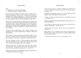Saviour Of The World Saviour Of The World 
Note: 
1. Upright does not mean sinless (literally). 
2. Upright is more akin to meaning “truthful”. 
Solomon & David, literally. The dream of many men (like me) is to 
be like king Solomon. Why? Lust...If the author of Ecclesiastes is 
Solomon (99.99% chance, Ecclesiastes 1:1 - the 0.01% exists because 
his “name” is not mentioned, literally), then he sure knew many women 
as well as having had 700 wives & 300 concubines (1 Kings 11:3). 
Solomon did “not” dupe the chicks to marry or be his concubine. I’m 
sure they all “knew” he was married with other wives & had other 
concubines but were “willing” to be attached to him for “his splendor” 
(being the son of King David, being gifted by God with Wisdom & 
Knowledge and of course, being about the “richest” king Israel ever 
had - literally). 
In short, he was a “babe magnet”. But it doesn’t end there...The 
“splendor in God” of Israel’s greatest king is “different”. Who? King 
David himself. 
Why? Solomon’s heart was turned away from God (1 Kings 11:3) by 
his “wives”. Any heart which is “turned away” from God will never be 
able to experience “True Love”, but only “lust” since “God is Love”. 
The “true” comments on “love” is “best” (literally) by the very man 
whom God declared to have a “heart” after “His Own Heart” since 
“love” is only understood best by the “heart” (literally): 
“After removing Saul, he made David their king. God testified 
concerning him: ‘I have found David son of Jesse, a man after my own 
heart; he will do everything I want him to do.’.” (Acts 13:22) 
King David also found “love” higher (deeper, greater, above) the love 
of a woman in his best friend, Jonathan: 
“I am in distress for thee, my brother Jonathan, Very pleasant wast 
thou to me; Wonderful was thy love to me, Above the love of women!” 
(2 Samuel 1:26) 
King David also found that “God’s Love” is greater than those of his 
“parents” (note that his parents weren’t abusers): 
“Though my father and mother forsake me, the LORD will receive 
me.” (Psalm 27:10) 
Finally, but not least, King David found that the “Greatest Love” is of 
God alone (literally): 
“For as high as the heavens are above the earth, so Great is His Love 
for those who fear Him;” (Psalms 103:11) 
“Because Your Love is better than life, my lips will glorify You.” 
(Psalms 63:3) 
With regards to “Love”, David was much “wiser” (in practice) than 
Solomon. The end. Now you know why it’s written regarding “God’s 
Love” alone (The Truth): 
“…But the Greatest of these is Love.” (1 Corinthians 13:13) 
216 217 
 