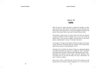Saviour Of The World Saviour Of The World 
c h a p t e r 4 8 
Loyalty 
Don’t be loyal to ‘bread and butter’ meaning for example, to those 
who provide your daily bread. Just because a person provides your 
daily needs, it does not mean you ‘oath’ your allegiance to him/her. Be 
loyal to ‘God’ alone Who is your sole Provider (Jehovah Jireh). 
Just because a person gives you food, it does not mean you become 
senseless and agree to their wrongful ways. If you can’t stand up 
against them, it’s ok but don’t support such behaviours to be correct 
and try to defend their ‘evil acts’. It’s better to be silent. 
An example of ‘loyalty to the bread’ is found in Scripture in the story 
of Esau and Jacob. The bible calls Esau ‘profane’ who sold his birth-right 
for one morsel of ‘food’ (Hebrews 12:16). 
Therefore don’t humiliate the King of kings by supporting/making 
error-filled statements just because it is taught by ‘food - providers’ 
who demand your loyalty to them and their denomination (not God)... 
Remember, the moment you don’t agree with their ‘theology’, they 
will utterly turn on you and will chase you away- and provide ‘no 
more’ - their love expires - 
Don’t worry, Christ is NOT like that. He loves His enemies too and 
just like the wise woman of Tekoa remarked, ‘For we will surely die 
218 219 
 