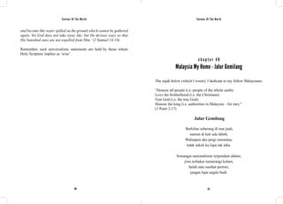 Saviour Of The World Saviour Of The World 
and become like water spilled on the ground which cannot be gathered 
again. Yet God does not take away life; but He devises ways so that 
His banished ones are not expelled from Him.’ (2 Samuel 14:14). 
Remember, such universalistic statements are held by those whom 
Holy Scripture implies as ‘wise’. 
c h a p t e r 4 9 
Malaysia My Home - Jalur Gemilang 
The sajak below (which I wrote), I dedicate to my fellow Malaysians: 
“Honour all people (i.e. people of the whole earth). 
Love the brotherhood (i.e. the Christians). 
Fear God (i.e. the true God). 
Honour the king (i.e. authorities in Malaysia – for me).” 
(1 Peter 2:17) 
Jalur Gemilang 
Berkibar seberang di nun jauh, 
namun di hati ada labuh; 
Walaupun aku pergi merantau, 
tidak sekali ku lupa tak tahu. 
Semangat nasionalisme terpendam dalam, 
jiwa terbakar menerangi kelam; 
Salah satu nasihat pertiwi, 
jangan lupa segala budi. 
220 221 
 