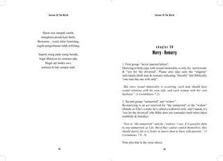 Saviour Of The World Saviour Of The World 
Ibarat seni tampak cantik, 
menghiasi penuh kain batik; 
Berwarna – warni Jalur Gemilang, 
segala pengorbanan tidak terbilang. 
Seperti wang pada orang berada, 
Ingat Malaysia ku sentiasa ada; 
Bagai api taatku suci, 
sentiasa di hati sampai mati. 
c h a p t e r 5 0 
Marry - Remarry 
1. First group: “never married before”. 
Marrying to help cope with sexual immorality is only for ‘newlyweds’ 
& “not for the divorced”. Please also take note the “singular” 
individuals (both man & woman) indicating “literally” that Biblically, 
“one man has one wife only”. 
“But since sexual immorality is occurring, each man should have 
sexual relations with his own wife, and each woman with her own 
husband.” (1 Corinthians 7:2) 
2. Second group: “unmarried” and “widow”. 
Re-marrying is an act reserved for “the unmarried” or the “widow” 
(female or if he’s a male, he’s called a widower) only; and I repeat, it’s 
“not for the divorced” (the Bible does not contradict itself when taken 
truthfully & literally): 
“Now to “the unmarried” and the “widows” I say: It is good for them 
to stay unmarried, as I do. But if they cannot control themselves, they 
should marry, for it is better to marry than to burn with passion.” (1 
Corinthians 7:8 - 9) 
Note also that in the verse above: 
222 223 
 
