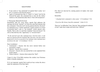 Saviour Of The World Saviour Of The World 
i. If one wants to “stay unmarried” (in apostle Paul’s words, “as I 
do”), it’s good as well (freewill choice). 
ii. Again it’s reiterated here that it’s “better” to “marry” (not for the 
divorced but again, this command here is only for the widow/ 
widower or the unmarried) rather than to “burn with lust/passion”. 
3. Third group: Married & divorced. 
Immediately after the verses above, apostle Paul addresses the 
marriage rule for the “married”. As Christ also said, Paul reiterates that 
this command is “from the Lord” (not his opinion) that the “divorced” 
(or separated) are to “remain unmarried” (cannot remarry!) or return 
(“reconciled back”) only to “her husband” (initial spouse) only, 
literally. That is why it is said that a husband “must not divorce” his 
wife so that both have this “opportunity” to “reconcile back”! 
“To the married I give this command (not I, but the Lord): A wife 
must not separate from her husband. But if she does, she must remain 
unmarried or else be reconciled to her husband. And a husband must 
not divorce his wife.” (1 Corinthians 7:10-11) 
Note (vocabulary): 
1. Unmmarried = Anyone who has never married before (not 
224 225 
necessarily a virgin). 
2. Married = Anyone who is married. 
3. Divorced = Anyone who was married but is now separated from 
his/her spouse. 
4. Widow/widower = Anyone whose spouse has “died”. 
I hope it’s clear. If the Bible mentions this conduct, true Christians 
follow it literally (obedience). 
If it’s not important, apostle Paul would not have written the above 
under the inspiration of the Holy Spirit. 
P/S: Don’t be deceived by cunning pastors & leaders who teach 
“otherwise”! 
Remember, 
“...Keeping God’s commands is what counts.” (1 Corinthians 7:19) 
“If you love Me (Jesus), keep My commands.” (John 14:15) 
There are “no difficulties” here. Only the “false teachings & traditions 
of men” make these simple and literal rules “difficult”. 
 