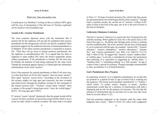 Saviour Of The World Saviour Of The World 
Third view: One universalist view 
I would quote Lee Salisbury’s writing on this as I almost 100% agree 
with his way of interpreting it (The full tract of ‘Eternity explained’ 
can be found at www.tentmaker.org): 
Aeonios Life---Aeonios Punishment 
The most common objection arises with the realization that if 
aeonios life for the righteous will one day be completed, then aeonios 
punishment for the unregenerate will also one day be completed. Most 
prominent support for the traditional doctrine of eternal punishment is 
in Matthew 25:46 where aeonios punishment is contrasted to aeonios 
life. “Then they will go away to eternal (aeonios) punishment, but 
the righteous to eternal(aeonios) life.” It is argued that the latter is 
supposed to mean endless life, hence the former supposedly means 
endless punishment. If the punishment is limited, the life must also 
be limited, the duration of each being expressed by the same word. 
Though the reasoning appears logical, it is based upon the unfortunate 
mistranslation of the word “aeonios.” 
Even if the premises for eternal punishment in Matt.25:46 were true, 
it is clear from Rom.16:25-26, that “aeonios” does not mean “eternal.” 
Here again “aeonios” occurs twice, “According to the revelation of 
the mystery hidden for long ages past (aeonios), but now revealed 
and made known through the prophetic writings by the command of 
the eternal (aeonis) God.” “Aeonios” cannot mean “eternal” when 
it speaks of the gospel’s being kept secret “since the world began,” 
(KJV), “for long ages past” (NIV). 
If “aeonios” meant “eternal” (perpetual), then the gospel would still be 
a secret, for there would be no succession of ages before which it was a 
secret nor after which it could be revealed. The same truth is revealed 
in Titus 1:2. “In hope of eternal (aeonios) life, which God, that cannot 
lie, promised before the world began (before times aeonios).” Though 
God is certainly eternal, the second use of “aeonios” in Rom.16:26, 
refers to Him as the God of the ages, just as he is the God of Israel or 
the God of Abraham. 
Uniformity Eliminates Confusion 
The fact is “aeonios” wherever it is used in the New Testament has one 
uniform meaning. When applied to God, He is the aeonis God, or the 
God of the ages, i.e., the Being who through aeons of time is working 
out His wonderful plan. The word “aeonios” has the force of belonging 
to, or in connection with the ages; for example, “aeonios life,” “aeonios 
salvation,” “aeonios redemption,” “aeonios inheritance,” “aeonios 
fire,” and “aeonios punishment” (see John 3:16; Heb.5:9; 9:12,15; 
Jude 7; Matt.25:46). To suggest that “aeonios” means “endless times” 
or “endless ages,” is not only a contradiction of terms, but nonsensical 
and confusing. It is equivalent to suggesting an “infinite finite,” a 
“limitless limit,” a “something nothing” or a “full vacuum.” An age is 
a span of time, a period of existence. Though seemingly immeasurable 
to man, nevertheless it is of limited duration. 
God’s Punishments Have Purpose 
In examining “aeonios” as it is applied to punishment, we see that this 
too pertains to a period of time or age in which God is working out 
His purposes. The Greek word translated “punishment” is “”kolasis,” 
which means “to curtail, retrain, chastise, or prune.” Aeonios 
chastisement would then be a sentence of chastisement with both a 
beginning and an end, for the purpose of correction. The fact that the 
sentence of chastisement has an end does not in any way take away 
from its severity (Rom.11:22). 
God has promised judgment to the Gentiles until He sends forth 
judgment unto victory - Matt.12:18-20. For when God’s judgments 
14 15 
 