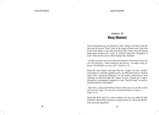 Saviour Of The World Saviour Of The World 
c h a p t e r 5 1 
Money (Mammon) 
True missionaries are not allowed to take “money” for their work but 
may stay & receive “food” only as the wages of their work. Note that 
in the verse below it says that only those who “obey” this rule (being 
better than sacrifice) are “sent” to “preach” about the “Kingdom of 
God”. Here are the verses which declare this ‘literally’: 
“and He sent them out to proclaim the kingdom of God and to heal the 
sick. He told them: “Take nothing for the journey - no staff, no bag, no 
bread, NO MONEY, no extra shirt” (Luke 9:2-3) 
Read the verse below and note that the “wages” for the ‘worker’ 
(missionary) is literally spelled out by our Blessed Lord as “food & 
water only” (eating & drinking); yes, no money collections or love 
offerings are allowed under the ‘wages’ excuse. I repeat, the “wages” 
allowed as a missionary/evangelist is only “food & water” as said by 
God Himself for “His Work!” 
“Stay there, eating and drinking whatever they give you, for the worker 
deserves his wages. Do not move around from house to house.” 
(Luke 10:7) 
Break His Rule, and it’s a clear evidence you are not called by Him 
(literally). Remember, He doesn’t need you nor I to ‘Save the World’. 
God succeeds regardless! 
226 227 
 
