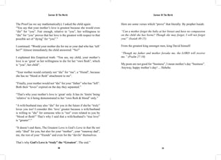 Saviour Of The World Saviour Of The World 
The Proof (as we say mathematically). I asked the child again: 
“You say that your mother’s love is greatest because she would even 
“die” for “you”. Fair enough, relative to “you”, her willingness to 
“die” for “you” proves that her love is the greatest with respect to that 
possible act of “dying” for “you”.” 
I continued: “Would your mother die for me or your dad who has ‘left’ 
her?” Almost immediately the child answered: “No!” 
I explained this Empirical truth: “You see, my child, your mother’s 
love is as ‘great’ as her willingness to die for her “own flesh”, which 
is “you”, her child”. 
“Your mother would certainly not “die” for “me”, a “friend”, because 
she has no “blood or flesh” attachment to me”. 
“Finally, your mother would not “die” for your “father” who has “left”. 
Both their “loves” expired on the day they separated.” 
“That’s why your mother’s love is ‘great’ only. It has its ‘limits’ being 
‘relative’ to it being demonstrated to her “own flesh & blood” only.” 
“A wife/husband may also “die” for you in the future if she/he “truly” 
loves you too! I consider this ‘love’ greater because a wife/husband 
is willing to “die” for someone who is “not” even related to you by 
“blood or flesh!” That’s why I said that a wife/husband’s “true love” 
is “greater”.” 
“It doesn’t end there, The Greatest Love is God’s Love in that He not 
only “died” for you, but also for your “mother”, your “runaway dad”, 
me, the rest of your “friends” and even for the “devils” themselves. 
That’s why God’s Love is “truly” the “Greatest”. The end.” 
Here are some verses which “prove” that literally: By prophet Isaiah: 
“Can a mother forget the baby at her breast and have no compassion 
on the child she has borne? Though she may forget, I will not forget 
you!” (Isaiah 49:15) 
From the greatest king amongst men, king David himself: 
“Though my father and mother forsake me, the LORD will receive 
me.” (Psalm 27:10) 
My posts are not good for “business”, I mean mother’s day “business”. 
Anyway, happy mother’s day! ... Hehehe. 
230 231 
 