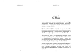 Saviour Of The World Saviour Of The World 
c h a p t e r 5 3 
Neo-Platonism 
Some would accuse the believers in the true Gospel to be following a 
“neo-platonism” philosophy. By using this “big word”, they confuse 
the truth seekers to keep away from “Christ - centered universalism”. 
Firstly, I’m not a neo-platonist. 
What is neoplatonism? Most commonly, you may say that in this 
philosophy (to quote), “God is completely inaccessible to human beings 
and that man can only come to see God through a spiritual journey in 
which knowledge [γνῶσις] is rejected in favour of meditation”. 
That explains it. Those of you who know me personally would 
consider me quite the opposite to what is described as a characteristic 
of a neoplatonist. Even your pastors have declared “I’ve never seen 
him (me) praying or fasting” (how much more hours in ‘meditation’) 
but only “reading the bible” (knowledge of the Word of God). 
I prefer knowledge of the Word above “meditation, prayer & fasting” 
because the Word comes from God whilst the latter (meditation, 
prayer & fasting) is dependent on “self based works”. I don’t trust 
myself (meditation, prayer & fasting) but rather God (Knowledge of 
His Word). 
232 233 
 