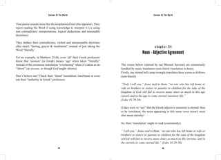 Saviour Of The World Saviour Of The World 
Your pastor sounds more like the neoplatonist here (the opposite). They 
reject reading the Word if using knowledge to interpret it (i.e using 
non contradictory interpretations, logical deductions and reasonable 
doctrines). 
They deduce their contradictory, violent and unreasonable doctrines 
after much “fasting, prayer & meditation” instead of just taking the 
Word “literally’. 
For an example, in Matthew 25:46, even ‘all’ their Greek professors 
know that ‘aionion’ (in Greek) means ‘age’ when taken “literally” 
instead of the erroneous translation “everlasting” when it’s taken as an 
“idiom” (an excuse, as though God taught idioms). 
Don’t believe me? Check their ‘literal’ translation, interlinear or even 
ask their “authority in Greek” professors. 
c h a p t e r 5 4 
Noun - Adjective Agreement 
The verses below (uttered by our Blessed Saviour) are erroneously 
handled by many translators (non-literal translation is done). 
Firstly, our eternal hell camp wrongly translates these verses as follows 
(non-literal): 
“Truly I tell you,” Jesus said to them, “no one who has left home or 
wife or brothers or sisters or parents or children for the sake of the 
kingdom of God will fail to receive many times as much in this age 
(aioni) and in the age to come eternal (aionion) life.” 
(Luke 18:29-30) 
If they were to “say” that the Greek adjective (aionion) is eternal, then 
to be consistent, the noun appearing in this same verse (aioni) must 
also mean eternity! 
So, their ‘translation’ ought to read (consistently): 
“ I tell you,” Jesus said to them, “no one who has left home or wife or 
brothers or sisters or parents or children for the sake of the kingdom 
of God will fail to receive many times as much in this eternity, and in 
the eternity to come eternal life.” (Luke 18:29-30) 
234 235 
 
