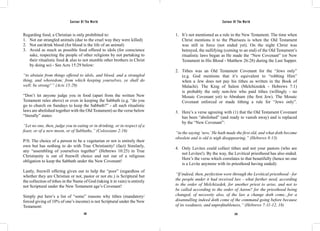 Saviour Of The World Saviour Of The World 
Regarding food, a Christian is only prohibited to: 
1. Not eat strangled animals (due to the cruel way they were killed) 
2. Not eat/drink blood (for blood is the life of an animal) 
3. Avoid as much as possible food offered to idols (for conscience 
sake, respecting the people of other religions by not partaking to 
their ritualistic food & also to not stumble other brothers in Christ 
by doing so) - See Acts 15:29 below: 
“to abstain from things offered to idols, and blood, and a strangled 
thing, and whoredom; from which keeping yourselves, ye shall do 
well; be strong!’” (Acts 15:29) 
“Don’t let anyone judge you in food (apart from the written New 
Testament rules above) or even in keeping the Sabbath (e.g. “do you 
go to church on Sundays to keep the Sabbath?” - all such ritualistic 
laws are abolished together with the Old Testament) as the verse below 
“literally” states: 
“Let no one, then, judge you in eating or in drinking, or in respect of a 
feast, or of a new moon, or of Sabbaths,” (Colossians 2:16) 
P/S: The choice of a person to be a vegetarian or not is entirely their 
own but has nothing to do with True Christianity! (fact) Similarly, 
any “assembling of yourselves together” (Hebrews 10:25) in True 
Christianity is out of freewill choice and not out of a religious 
obligation to keep the Sabbath under the New Covenant! 
Lastly, freewill offering given out to help the “poor” (regardless of 
whether they are Christian or not, pastor or not etc.) is Scriptural but 
the collection of tithes in the Name of God (taking it in vain) is entirely 
not Scriptural under the New Testament age’s Covenant! 
Simply put here’s a list of “some” reasons why tithes (mandatory/ 
forced giving of 10% of one’s income) is not Scriptural under the New 
Testament: 
1. It’s not mentioned as a rule in the New Testament. The time when 
Christ mentions it to the Pharisees is when the Old Testament 
was still in force (not ended yet). On the night Christ was 
betrayed, the nullifying (coming to an end) of the Old Testament’s 
ritualistic laws began as He made the “New Covenant” (or New 
Testament in His Blood - Matthew 26:28) during the Last Supper. 
2. Tithes was an Old Testament Covenant for the “Jews only” 
(e.g. God mentions that it’s equivalent to “robbing Him” 
when a Jew does not pay his tithes as written in the Book of 
Malachi). The King of Salem (Melchizedek - Hebrews 7:1) 
is probably the only non-Jew who paid tithes (willingly - no 
Mosaic Covenant yet) to Abraham (the first Jew). The Mosaic 
Covenant enforced or made tithing a rule for “Jews only”. 
3. Here’s a verse agreeing with (1) that the Old Testament Covenant 
has been “abolished” (and ready to vanish away) and is replaced 
by the “New Covenant”: 
“in the saying ‘new,’ He hath made the first old, and what doth become 
obsolete and is old is nigh disappearing.” (Hebrews 8:13) 
4. Only Levites could collect tithes and not your pastors (who are 
not Levites!). By the way, the Levitical priesthood has also ended. 
Here’s the verse which correlates to that beautifully (hence no one 
is a Levite anymore with its priesthood having ended): 
“If indeed, then, perfection were through the Levitical priesthood - for 
the people under it had received law - what further need, according 
to the order of Melchizedek, for another priest to arise, and not to 
be called according to the order of Aaron? for the priesthood being 
changed, of necessity also, of the law a change doth come...for a 
disannulling indeed doth come of the command going before because 
of its weakness, and unprofitableness,” (Hebrews 7:11-12, 18) 
242 243 
 