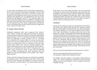 Saviour Of The World Saviour Of The World 
are in the earth, the inhabitants of the world will learn righteousness - 
Isa.26:9. Never are God’s chastisements meaningless, as they would 
be if aeonios punishment were forever. Even those who have not 
benefited from His judgments while living on this earth, will one day 
experience His judgments, for “it is appointed unto men once to die, 
but after this the judgment” Heb.9:27. The marvelous truth of the 
gospel is that God’s chastisements are redemptive. Ultimately all the 
ends of the earth shall know God, for He has sworn by Himself, and 
the word has gone out of His mouth in righteousness and shall not 
return void, that unto Him every knee shall bow and every tongue shall 
swear - Isa.45:22-23; Phil.2:10-11. 
If “Aeonios” Meant “Eternal” 
Furthermore supposing “aeon” and its adjectival form “aeonios” 
meant “eternal,” consider how illogical the Holy Spirit would appear 
saying, This grace was given us in Christ Jesus before the beginning of 
eternity (aeonios)” (2 Tim.1:9) “which God, who does not lie promised 
before the beginning of eternity (aeonios)” (Tit.1:2); “according 
to the revelation of the mystery hidden for eternity (aeonios) past” 
(Rom.16:25); who gave Himself for our sins to rescue us from the 
present evil eternity (aeon)” (Gal.1:4); “the harvest is the end of this 
eternity (aeon)” (Matt.13:39); “who have tasted the goodness of the 
word of God and the powers of the coming eternity (aeon)” Heb.6:5. 
Suffice it to say that there have been “aeons” in the past, there is the 
present “aeon,” and there are “aeons” to come. These all combined 
make up TIME, encompassing the whole progressive plan and 
program of God for the development of His creation. Only “Aidios” 
Means “Eternal” 
The fact is the New Testament has only one word which can truthfully 
be translated “eternal.” This is the Greek word “aidios” which is used 
only twice. Once it describes the Godhead. “For since the creation of 
the world God’s invisible qualities—His eternal (aidios) power and 
divine nature—have been clearly seen” Rom.1:20. The second time 
it describes the chains which hold rebellious angels until their day 
of judgment, “these he has kept in darkness; bound with everlasting 
(aidios) chains for judgment on the great day” Jude 6. These timeless, 
unchangeable chains will always be a symbol of the severity of God’s 
corrective measures. Apart from these two verses, there is no place in 
scripture where a word meaning eternal is to be found. 
Conclusion 
Eternity and its synonyms are grievous mistranslations of the Hebrew 
and Greek words. Both the Old and the New Testament misuses 
indicate a biased mind-set which hides God’s true nature and purpose. 
The uniform translation of “aeon” and its adjective form “aeonios” 
solves many inconsistencies in scripture study. Jesus came to give 
aeonios life, a quality of relationship with the Father through Himself, 
a life that is only the earnest of much more to come. The most shameful 
consequences of this error are the grotesque images which Christianity 
projects of God, who is really so loving, wise and powerful. God’s 
love nature corresponds with His purpose which required Jesus to 
hang on a cross, and about which Jesus said, “And I if I be lifted up 
from the earth, will draw all men unto me” Jn.12:32. His wisdom and 
majesty dominate the ages through which mankind is drawn toward 
God’s goal of creating man in His own image, “that God may be all in 
all” 1 Cor.15:28. 
Here are some of my personal takes on this discussion to ‘enrich it’. 
For the second group (some dualist universalist view): 
The translation is right but their explanation almost. 
The problem with their argument is the analogy with the adjective 
‘great’. The ‘aionion’ (used here in 1 Timothy 6:16 is the exact same 
spelling as the one used in Matthew 25:46) is an adjective and carries 
a singular meaning. 
16 17 
 